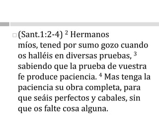 (Sant.1:2-4)2 Hermanos míos, tened por sumo gozo cuando os halléis en diversas pruebas, 3 sabiendo que la prueba de vuestra fe produce paciencia. 4 Mas tenga la paciencia su obra completa, para que seáis perfectos y cabales, sin que os falte cosa alguna. 