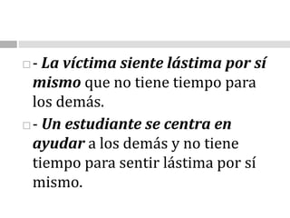 - La víctima siente lástima por sí mismo que no tiene tiempo para los demás. - Un estudiante se centra en ayudar a los demás y no tiene tiempo para sentir lástima por sí mismo. 