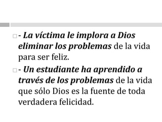 - La víctima le implora a Dios eliminar los problemas de la vida para ser feliz. - Un estudiante ha aprendido a través de los problemas de la vida que sólo Dios es la fuente de toda verdadera felicidad.
