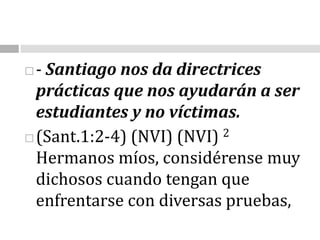 - Santiago nos da directrices prácticas que nos ayudarán a ser estudiantes y no víctimas.(Sant.1:2-4) (NVI) (NVI) 2 Hermanos míos, considérense muy dichosos cuando tengan que enfrentarse con diversas pruebas,