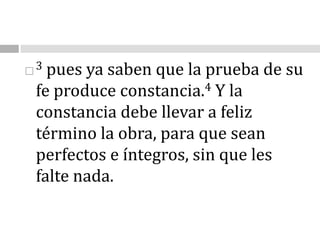 3 pues ya saben que la prueba de su fe produce constancia.4 Y la constancia debe llevar a feliz término la obra, para que sean perfectos e íntegros, sin que les falte nada.