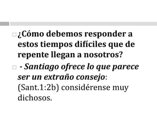 ¿Cómo debemos responder a estos tiempos difíciles que de repente llegan a nosotros? - Santiago ofrece lo que parece ser un extraño consejo: (Sant.1:2b) considérense muy dichosos. 