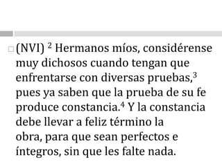 (NVI) 2 Hermanos míos, considérense muy dichosos cuando tengan que enfrentarse con diversas pruebas,3 pues ya saben que la prueba de su fe produce constancia.4 Y la constancia debe llevar a feliz término la obra, para que sean perfectos e íntegros, sin que les falte nada.