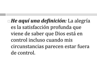 He aquí una definición: La alegría es la satisfacción profunda que viene de saber que Dios está en control incluso cuando mis circunstancias parecen estar fuera de control.                                            