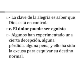 - La clave de la alegría es saber que Dios está en control. c. El dolor puede ser egoísta- Algunos han experimentado una cierta decepción, alguna pérdida, alguna pena, y ello ha sido la excusa para esquivar su destino normal.                                                                                                   