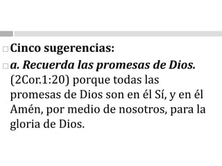 Cinco sugerencias:a. Recuerda las promesas de Dios.                                                                                                    (2Cor.1:20) porque todas las promesas de Dios son en él Sí, y en él Amén, por medio de nosotros, para la gloria de Dios.
