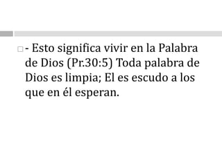 - Esto significa vivir en la Palabra de Dios (Pr.30:5) Toda palabra de Dios es limpia; El es escudo a los que en él esperan.                                                                                                                                            