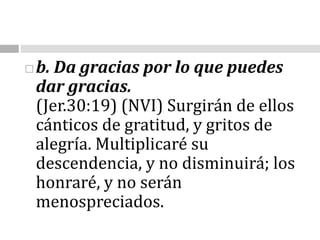 b. Da gracias por lo que puedes dar gracias.                                                                                (Jer.30:19) (NVI) Surgirán de ellos cánticos de gratitud, y gritos de alegría. Multiplicaré su descendencia, y no disminuirá; los honraré, y no serán menospreciados.