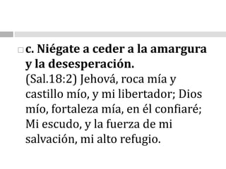 c. Niégate a ceder a la amargura y la desesperación.                                                                      (Sal.18:2)Jehová, roca mía y castillo mío, y mi libertador; Dios mío, fortaleza mía, en él confiaré; Mi escudo, y la fuerza de mi salvación, mi alto refugio.