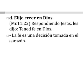 d. Elije creer en Dios.                                                                                                                      (Mr.11:22)Respondiendo Jesús, les dijo: Tened fe en Dios.- La fe es una decisión tomada en el corazón.                                                                                    