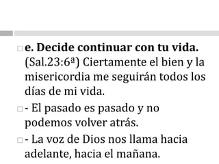 e. Decide continuar con tu vida.                                                                                                (Sal.23:6ª) Ciertamente el bien y la misericordia me seguirán todos los días de mi vida.- El pasado es pasado y no podemos volver atrás. - La voz de Dios nos llama hacia adelante, hacia el mañana. 