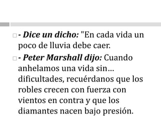 - Dice un dicho: "En cada vida un poco de lluvia debe caer.- Peter Marshall dijo:Cuando anhelamos una vida sin… dificultades, recuérdanos que los robles crecen con fuerza con vientos en contra y que los diamantes nacen bajo presión. 