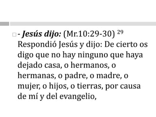 - Jesús dijo: (Mr.10:29-30) 29 Respondió Jesús y dijo: De cierto os digo que no hay ninguno que haya dejado casa, o hermanos, o hermanas, o padre, o madre, o mujer, o hijos, o tierras, por causa de mí y del evangelio,