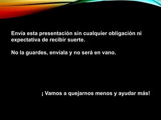 Envía esta presentación sin cualquier obligación ni
expectativa de recibir suerte.
No la guardes, envíala y no será en vano.
¡ Vamos a quejarnos menos y ayudar más!
 