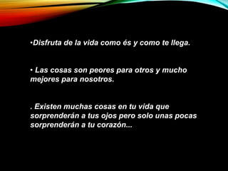 •Disfruta de la vida como és y como te llega.
• Las cosas son peores para otros y mucho
mejores para nosotros.
. Existen muchas cosas en tu vida que
sorprenderán a tus ojos pero solo unas pocas
sorprenderán a tu corazón...
 