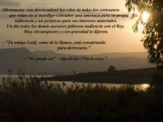 Obviamente esto desencadenó los celos de todos los cortesanos  que veían en el mendigo-consultor una amenaza para su propia influencia y un perjuicio para sus intereses materiales. Un día todos los demás asesores pidieron audiencia con el Rey.  Muy circunspectos y con gravedad le dijeron. - "Tu amigo Latif, como tú lo llamas, está conspirando  para derrocarte." - "No puede ser" - dijo el rey -"No lo creo."    