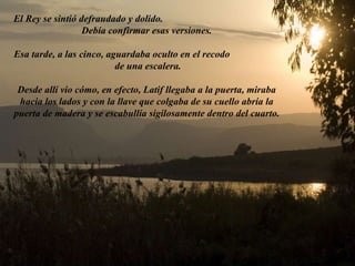 El Rey se sintió defraudado y dolido.  Debía confirmar esas versiones. Esa tarde, a las cinco, aguardaba oculto en el recodo  de una escalera. Desde allí vio cómo, en efecto, Latif llegaba a la puerta, miraba hacia los lados y con la llave que colgaba de su cuello abría la puerta de madera y se escabullía sigilosamente dentro del cuarto.   