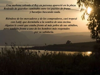 Una mañana soleada el Rey en persona apareció en la plaza. Rodeado de guardias caminaba entre los puestos de frutas  y baratijas buscando nada. Riéndose de los mercaderes y de los compradores, casi tropezó con Latif, que dormitaba a la sombra de una encina.  Alguien le contó que estaba frente al más pobre de sus súbditos, pero también frente a uno de los hombres más respetados  por su sabiduría. 