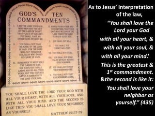 • As to Jesus’ interpretation
of the law,
“You shall love the
Lord your God
with all your heart, &
with all your soul, &
with all your mind.’
This is the greatest &
1st commandment.
&the second is like it:
You shall love your
neighbor as
yourself.” (435)
 