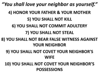 “You shall love your neighbor as yourself.”
4) HONOR YOUR FATHER & YOUR MOTHER
5) YOU SHALL NOT KILL
6) YOU SHALL NOT COMMIT ADULTERY
7) YOU SHALL NOT STEAL
8) YOU SHALL NOT BEAR FALSE WITNESS AGAINST
YOUR NEIGHBOR
9) YOU SHALL NOT COVET YOUR NEIGHBOR'S
WIFE
10) YOU SHALL NOT COVET YOUR NEIGHBOR’S
POSSESSIONS
 
