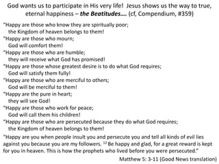 God wants us to participate in His very life! Jesus shows us the way to true,
eternal happiness – the Beatitudes…. (cf, Compendium, #359)
“Happy are those who know they are spiritually poor;
the Kingdom of heaven belongs to them!
“Happy are those who mourn;
God will comfort them!
“Happy are those who are humble;
they will receive what God has promised!
“Happy are those whose greatest desire is to do what God requires;
God will satisfy them fully!
“Happy are those who are merciful to others;
God will be merciful to them!
“Happy are the pure in heart;
they will see God!
“Happy are those who work for peace;
God will call them his children!
“Happy are those who are persecuted because they do what God requires;
the Kingdom of heaven belongs to them!
“Happy are you when people insult you and persecute you and tell all kinds of evil lies
against you because you are my followers. 12 Be happy and glad, for a great reward is kept
for you in heaven. This is how the prophets who lived before you were persecuted.”
Matthew 5: 3-11 (Good News translation)
 