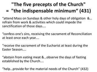 "The five precepts of the Church"
= "the indispensable minimum“ (431)
“attend Mass on Sundays & other holy days of obligation &…
refrain from work & activities which could impede the
sanctification of those days....
“confess one’s sins, receiving the sacrament of Reconciliation
at least once each year....
“receive the sacrament of the Eucharist at least during the
Easter Season....
“abstain from eating meat &…observe the days of fasting
established by the Church....
“help…provide for the material needs of the Church” (432)
 