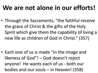 We are not alone in our efforts!
• Through the Sacraments, “the faithful receive
the grace of Christ & the gifts of the Holy
Spirit which give them the capability of living a
new life as children of God in Christ.” (357)
• Each one of us is made “in the image and
likeness of God”! – God doesn’t reject
anyone! He wants each of us - both our
bodies and our souls – in Heaven! (358)
 