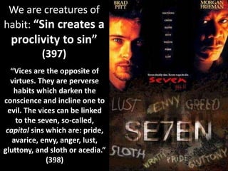 We are creatures of
habit: “Sin creates a
proclivity to sin”
(397)
“Vices are the opposite of
virtues. They are perverse
habits which darken the
conscience and incline one to
evil. The vices can be linked
to the seven, so-called,
capital sins which are: pride,
avarice, envy, anger, lust,
gluttony, and sloth or acedia.”
(398)
 