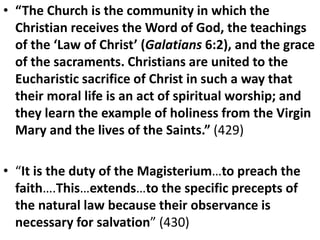 • “The Church is the community in which the
Christian receives the Word of God, the teachings
of the ‘Law of Christ’ (Galatians 6:2), and the grace
of the sacraments. Christians are united to the
Eucharistic sacrifice of Christ in such a way that
their moral life is an act of spiritual worship; and
they learn the example of holiness from the Virgin
Mary and the lives of the Saints.” (429)
• “It is the duty of the Magisterium…to preach the
faith….This…extends…to the specific precepts of
the natural law because their observance is
necessary for salvation” (430)
 