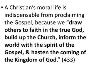 • A Christian’s moral life is
indispensable from proclaiming
the Gospel, because we “draw
others to faith in the true God,
build up the Church, inform the
world with the spirit of the
Gospel, & hasten the coming of
the Kingdom of God.” (433)
 