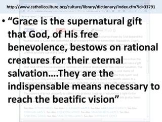 http://www.catholicculture.org/culture/library/dictionary/index.cfm?id=33791
• “Grace is the supernatural gift
that God, of His free
benevolence, bestows on rational
creatures for their eternal
salvation….They are the
indispensable means necessary to
reach the beatific vision”
 
