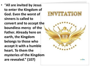• “All are invited by Jesus
to enter the Kingdom of
God. Even the worst of
sinners is called to
convert and to accept the
boundless mercy of the
Father. Already here on
earth, the Kingdom
belongs to those who
accept it with a humble
heart. To them the
mysteries of the Kingdom
are revealed.” (107)
 