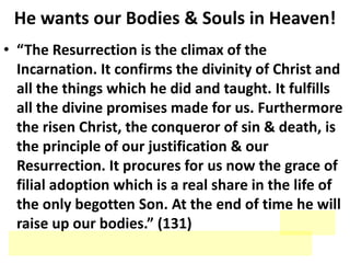 He wants our Bodies & Souls in Heaven!
• “The Resurrection is the climax of the
Incarnation. It confirms the divinity of Christ and
all the things which he did and taught. It fulfills
all the divine promises made for us. Furthermore
the risen Christ, the conqueror of sin & death, is
the principle of our justification & our
Resurrection. It procures for us now the grace of
filial adoption which is a real share in the life of
the only begotten Son. At the end of time he will
raise up our bodies.” (131)
 