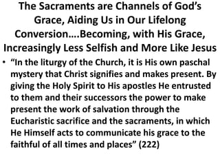 The Sacraments are Channels of God’s
Grace, Aiding Us in Our Lifelong
Conversion….Becoming, with His Grace,
Increasingly Less Selfish and More Like Jesus
• “In the liturgy of the Church, it is His own paschal
mystery that Christ signifies and makes present. By
giving the Holy Spirit to His apostles He entrusted
to them and their successors the power to make
present the work of salvation through the
Eucharistic sacrifice and the sacraments, in which
He Himself acts to communicate his grace to the
faithful of all times and places” (222)
 