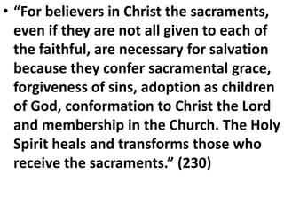 • “For believers in Christ the sacraments,
even if they are not all given to each of
the faithful, are necessary for salvation
because they confer sacramental grace,
forgiveness of sins, adoption as children
of God, conformation to Christ the Lord
and membership in the Church. The Holy
Spirit heals and transforms those who
receive the sacraments.” (230)
 