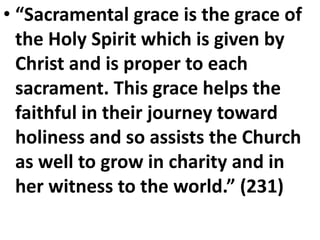 • “Sacramental grace is the grace of
the Holy Spirit which is given by
Christ and is proper to each
sacrament. This grace helps the
faithful in their journey toward
holiness and so assists the Church
as well to grow in charity and in
her witness to the world.” (231)
 