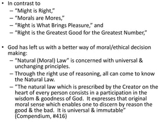 • In contrast to
– “Might is Right,”
– “Morals are Mores,”
– “Right is What Brings Pleasure,” and
– “Right is the Greatest Good for the Greatest Number,”
• God has left us with a better way of moral/ethical decision
making:
– “Natural (Moral) Law” is concerned with universal &
unchanging principles.
– Through the right use of reasoning, all can come to know
the Natural Law.
– “The natural law which is prescribed by the Creator on the
heart of every person consists in a participation in the
wisdom & goodness of God. It expresses that original
moral sense which enables one to discern by reason the
good & the bad. It is universal & immutable”
(Compendium, #416)
 