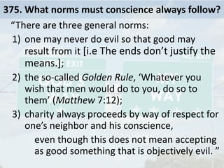 375. What norms must conscience always follow?
“There are three general norms:
1) one may never do evil so that good may
result from it [i.e The ends don’t justify the
means.];
2) the so-called Golden Rule, ‘Whatever you
wish that men would do to you, do so to
them’ (Matthew 7:12);
3) charity always proceeds by way of respect for
one’s neighbor and his conscience,
even though this does not mean accepting
as good something that is objectively evil. ”
 