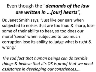 Even though the "demands of the law
are written in ...[our] hearts“,
Dr. Janet Smith says, “Just like our ears when
subjected to noises that are too loud & sharp, lose
some of their ability to hear, so too does our
moral 'sense' when subjected to too much
corruption lose its ability to judge what is right &
wrong.”
The sad fact that human beings can do terrible
things & believe that it’s OK is proof that we need
assistance in developing our consciences....
 