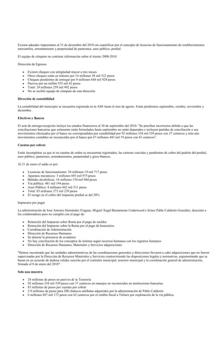 Existen adeudos importantes al 31 de diciembre del 2010 sin cuantificar por el concepto de licencias de funcionamiento de establecimientos
mercantiles, arrendamiento y perpetuidad de panteones, aseo público, predial.

El equipo de cómputo no contiene información sobre el trienio 2008-2010

Dirección de Egresos:

       Existen cheques con antigüedad mayor a tres meses
       Otros cheques están en tránsito por 14 millones 58 mil 522 pesos
       Cheques pendientes de entregar por 8 millones 644 mil 928 pesos
       Pasivos por un millón 555 mil 42 pesos
       Total: 24 millones 259 mil 492 pesos
       No se recibió equipo de cómputo de esta dirección

Dirección de contabilidad

La contabilidad del municipio se encuentra registrada en la ASE hasta el mes de agosto. Están pendientes septiembre, octubre, noviembre y
diciembre.

Efectivos y Bancos

El acta de entrega-recepción incluye los estados financieros al 30 de septiembre del 2010. "Se perciben incorrectos debido a que las
conciliaciones bancarias que solamente están formulados hasta septiembre no están depurados e incluyen partidas de conciliación o sea
movimientos efectuados por el banco no correspondidos por contabilidad por 92 millones 334 mil 539 pesos con 37 centavos y más aún
movimientos contables no reconocidos por el banco por 67 millones 443 mil 19 pesos con 63 centavos".

Cuentas por cobrar

Están incompletas ya que ni en cuentas de orden se encuentran registrados, las carteras vencidas y pendientes de cobro del padrón del predial,
aseo público, panteones, arrendamientos, perpetuidad y giros blancos.

Al 21 de enero el saldo es por:

       Licencias de funcionamiento: 54 millones 19 mil 717 pesos
       Aparatos mecánicos: 3 millones 693 mil 975 pesos
       Bebidas alcohólicas: 18 millones 154 mil 944 pesos
       Vía pública: 481 mil 194 pesos
       Aseo Público: 4 millones 442 mil 211 pesos
       Total: 83 millones 273 mil 239 pesos
       El rezago en el cobro del impuesto predial es del 28%

Impuestos por pagar

La administración de José Antonio Hernández Fraguas, Miguel Ángel Bustamente Underwood e Irineo Pablo Calderón González, descontó a
los colaboradores pero no cumplió con el pago de:

       Retención del Impuesto sobre Renta por el pago de sueldos
       Retención del Impuesto sobre la Renta por el pago de honorarios
       Coordinación de Administración
       Dirección de Recursos Humanos
       Se detectó la presencia de aviadores
       No hay conciliación de los conceptos de nómina según recursos humanos con los registros humanos
       Dirección de Recursos Humanos, Materiales y Servicios adquisiciones

"Hemos encontrado que las unidades administrativas de las coordinaciones generales y direcciones llevaron a cabo adquisiciones que no fueron
supervisadas por la Dirección de Recursos Materiales y Servicios contraviniendo las disposiciones legales y normativas, argumentando que se
basan en un acuerdo de dudosa validez suscrito por el contralor municipal, tesorero municipal y la coordinación general de administración,
firmado el 8 de enero del 2010".

Solo una muestra

       24 millones de pesos en pasivos de la Tesorería
       92 millones 334 mil 539 pesos con 37 centavos en manejos no reconocidos en instituciones bancarias
       83 millones de pesos por cuentas por cobrar
       2.9 millones de pesos para 200 chalecos antibalas adquiridos por la administración de Pablo Calderón
       6 millones 847 mil 172 pesos con 62 centavos por el crédito fiscal a Telmex por explotación de la vía pública
 