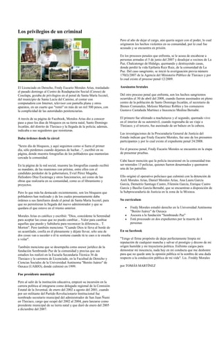 Los privilegios de un criminal
                                                                         Pero al año de dejar el cargo, aún quería seguir con el poder, lo cual
                                                                         originaron los hechos violentos en su comunidad, por lo cual fue
                                                                         acusado y se encuentra en prisión.

                                                                         En los procesos penales que enfrenta, se le acusa de encabezar a
                                                                         personas armadas el 5 de junio del 2007 y desalojar a vecinos de La
                                                                         Paz, Chalcatongo de Hidalgo, quemando y destruyendo casas,
                                                                         donde perdió la vida Epifanía Ruiz Ruiz, de la comunidad de La
                                                                         Paz. Del caso sangriento, se inició la averiguación previa número
                                                                         170(I)/2007 de la Agencia del Ministerio Público de Tlaxiaco y por
                                                                         lo cual existe el proceso penal 12/2009.

El Licenciado en Derecho, Fredy Eucario Morales Arias, trasladado        Asesinatos brutales
el pasado domingo al Centro de Readaptación Social (Cereso) de
Cosolapa, gozaba de privilegios en el penal de Santa María Ixcotel,      Del otro proceso penal que enfrenta, son los hechos sangrientos
del municipio de Santa Lucía del Camino, al contar con                   ocurridos el 30 de abril del 2008, cuando fueron asesinados en pleno
computadora con Internet, televisor con pantalla plana y otros           centro de la población de Santo Domingo Ixcatlán, el secretario de
aparatos, en un cuarto que "rentó" en más de un mil 500 pesos, con       Bienes Comunales, Melesio Martínez Robles y los comuneros
la complicidad de las autoridades penitenciarias.                        Gustavo Castañeda Martínez e Inocencio Medina Bernabé.

A través de su página de Facebook, Morales Arias dio a conocer           El primero fue ultimado a machetazos y el segundo, quemado vivo
paso a paso los días de bloqueos en su tierra natal, Santo Domingo       en el interior de su automóvil, cuando regresaba de un viaje a
Ixcatlán, del distrito de Tlaxiaco y la llegada de la policía; además,   Tlaxiaco; y el tercero, fue asesinado de un balazo en la cabeza.
indicaba a sus seguidores que resistieran.
                                                                         Las investigaciones de la Procuraduría General de Justicia del
Daba órdenes desde la cárcel                                             Estado indican que Fredy Eucario Morales, fue uno de los presuntos
                                                                         participantes y por lo cual existe el expediente penal 24/2008.
"Sexto día de bloqueos, y aquí seguimos como si fuera el primer
día, sólo perdemos cuando dejamos de luchar...", escribió en su          En el proceso penal, Fredy Eucario Morales se encuentra en la etapa
página, donde muestra fotografías de los pobladores que mantenían        de presentar pruebas.
cercada la comunidad.
                                                                         Cabe hacer mención que la policía incursionó en la comunidad tras
En la página de la red social, muestra las fotografías cuando recibió    ser retenidos 15 policías, quienes fueron desarmados y quemaron
su mandato, de las reuniones con priístas, entre ellos con el            una de las patrullas.
candidato perdedor de la gubernatura, Eviel Pérez Magaña,
Heliodoro Díaz Escárraga y otros funcionarios, así como de las           Ello originó el operativo policíaco que culminó con la detención de
obras que realizaría en su comunidad, como es el libramiento y           Areli Morales Arias, Daniel Morales Arias, Ana Laura García
proyectos.                                                               García, Demetrio Santiago Castro, Filemón García, Enrique Castro
                                                                         García y Basilio García Bernabé, que se encuentran a disposición de
Pero lo que más ha destacado recientemente, son los bloqueos que         la Subprocuraduría de Justicia en la zona de la Mixteca.
pobladores han realizado y de los cuales presuntamente daba
órdenes a sus familiares desde el penal de Santa María Ixcotel, para     Su currículum
que no permitieran la llegada del nuevo administrador y que se
quedara el que estuvo en el trienio anterior.                                   Fredy Morales estudió derecho en la Universidad Autónoma
                                                                                "Benito Juárez" de Oaxaca
Morales Arias es católico y escribió: "Dios, concédeme la Serenidad             Asesora a la fundación "Sembrando Paz"
para aceptar las cosas que no puedo cambiar... Valor para cambiar               Está procesado en dos expedientes por la muerte de 4
aquellas que puedo y Sabiduría para reconocer la diferencia... T.               personas
Morton". Pero también menciona: "Cuando Dios te lleva al borde de
un acantilado, confía en él plenamente y déjate llevar, sólo una de      En su facebook
dos cosas van a suceder o él te sostiene cuando tú te caes o te enseña
a volar".                                                                "Tengo el firme propósito de dejar perfectamente limpia mi
                                                                         reputación de cualquier mancha y salvar el prestigio y decoro de mi
También menciona que se desempeña como asesor jurídico de la             origen humilde y mi trayectoria política. Enfrento cargos para
fundación Sembrando Paz de la comunidad y precisa que sus                demostrar mi inocencia, nada hay en mi conducta que me deshonre
estudios los realizó en la Escuela Secundaria Técnica 36 de              para que no quede ante la opinión pública ni la sombra de una duda
Tlaxiaco y la carretera de Licenciado, en la Facultad de Derecho y       respecto a la conducción pública de mi vida": Lic. Freddy Morales
Ciencias Sociales de la Universidad Autónoma "Benito Juárez" de
Oaxaca (UABJO), donde culminó en 1999.                                   por TOMÁS MARTÍNEZ

Fue presidente municipal

Pero al salir de la institución educativa, empezó su incursión en la
carrera política al integrarse como delegado regional de la Comisión
Estatal de la Juventud, de enero del 2002 a agosto del 2001, cuando
por ser militante del Partido Revolucionario Institucional fue
nombrado secretario municipal del administrador de San Juan Ñumi
en Tlaxiaco, cargo que ocupó del 2002 al 2004, para lanzarse como
presidente municipal de su tierra natal y que duró de enero del 2005
a diciembre del 2007.
 