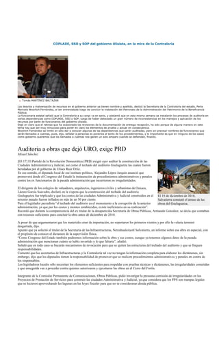 COPLADE, SSO y SOP del gobierno Ulisista, en la mira de la Contraloría




   Tomás MARTÍNEZ BALTAZAR

Los desvíos y malversación de recursos en el gobierno anterior ya tienen nombre y apellido, deslizó la Secretaria de la Contraloría del estado, Perla
Maricela Woorlich Fernández, al ser entrevistada luego de concluir la instalación del Patronato de la Administración del Patrimonio de la Beneficencia
Pública.
La funcionaria estatal señaló que la Contraloría a su cargo va en serio, y adelantó que en esta misma semana se instalarán los procesos de auditoría en
varias dependencias como COPLADE, SSO y SOP, luego de haber detectado un gran número de inconsistencias en los manejos y aplicación de los
recursos por parte de funcionarios del gobierno ulisista.
Dejó en claro que el retraso que ha ocasionado las revisiones de la documentación de entrega-recepción, ha sido porque de alguna manera en este
tema hay que ser muy minucioso para poner en claro los elementos de prueba y actuar en consecuencia.
Woolrich Fernández se limitó en sólo dar a conocer algunas de las dependencias que serán auditadas, pero sin precisar nombres de funcionarios que
serán llamados a cuentas, pues, dijo, señalar a personas es ponerlos al tanto de los procedimientos, y lo importante es que en ninguno de los casos
como gobierno queremos que los llamados a cuentas nos ganen un solo amparo cuando se defiendan, finalizó.




Auditoria a obras que dejó URO, exige PRD
Misael Sánchez

[03:17] El Partido de la Revolución Democrática (PRD) exigió ayer auditar la construcción de las
Ciudades Administrativa y Judicial, así como el techado del auditorio Guelaguetza las cuales fueron
heredadas por el gobierno de Ulises Ruiz Ortiz.
En ese sentido, el diputado local de ese instituto político, Alejandro López Jarquín anunció que
promoverá desde el Congreso del Estado la instauración de procedimientos administrativos y penales
contra los ex funcionarios de la pasada administración que incurrieron en irregularidades.

El dirigente de los colegios de valuadores, arquitectos, ingenieros civiles y urbanistas de Oaxaca,
Lázaro García Saavedra, declaró en la víspera que la construcción del techado del auditorio
Guelaguetza fue triplicado y que los costos de las ciudades Administrativa y Judicial construidos en el El 19 de diciembre de 2010,
sexenio pasado fueron inflados en más de un 50 por ciento.                                              Salvatierra constató el atraso de las
Para el legislador perredista ―el techado del auditorio es el monumento a la corrupción de la anterior  obras del Guelaguetza.
administración, ya que por los costos y montos establecidos, existe ineficiencia en su realización‖.
Recordó que durante la comparecencia del ex titular de la desaparecida Secretaría de Obras Públicas, Armando González, se decía que contaban
con recursos suficientes para concluir la obra antes de diciembre de 2010.

A pesar de que argumentaron que los materiales eran de importación, no soportaron los primeros vientos y por ello la velaria terminó
desgarrada, dijo.
Apuntó que ya solicitó al titular de la Secretaría de las Infraestructuras, Netzahualcóyotl Salvatierra, un informe sobre esa obra en especial, con
el propósito de conocer el dictamen de la supervisión física.
―Como Congreso del Estado también pediremos información sobre la obra y sus costos, aunque ya tenemos algunos datos de la pasada
administración que mencionan cuánto se había invertido y lo que faltaría‖, añadió.
Señaló que en todo caso se bucarán mecanismos de revocación para que se quiten las estructuras del techado del auditorio y que se finquen
responsabilidades.
Comentó que las secretarías de Infraestructuras y la Contraloría tal vez no tengan la información completa para elaborar los dictámenes, sin
embargo, dijo que los diputados tienen la responsabilidad de promover que se realicen procedimientos administrativos y penales en contra de
los responsables.
Los legisladores locales sólo necesitan los elementos suficientes para respaldar con pruebas técnicas y dictámenes, las irregularidades cometidas
y que enseguida van a proceder contra quienes autorizaron y ejecutaron las obras en el Cerro del Fortín.

Integrante de la Comisión Permanente de Comunicaciones, Obras Públicas, pidió investigar la presunta comisión de irregularidades en los
Proyectos de Prestación de Servicios para construir las ciudades Administrativa y Judicial, ya que considera que los PPS son trampas legales
que se hicieron aprovechando las lagunas en las leyes fiscales para que no se consideraran deuda pública.
 