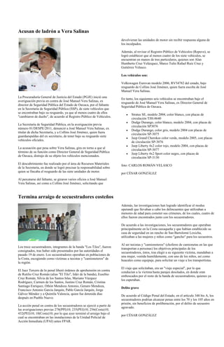 Acusan de ladrón a Vera Salinas
                                                                         devolvieran las unidades de motor sin recibir respuesta alguna de
                                                                         los inculpados.

                                                                         Además, al revisar el Registro Público de Vehículos (Repuve), se
                                                                         logró establecer que al menos cuatro de los siete vehículos, se
                                                                         encuentran en manos de tres particulares, quienes son Alan
                                                                         Humberto Cruz Velázquez, Marco Tulio Rafael Ruiz Cruz y
                                                                         Gutiérrez Velasco.

                                                                         Los vehículos son:

                                                                         Volkswagen Eurovan modelo 2006, RV54782 del estado, bajo
                                                                         resguardo de Collins José Jiménez, quien fuera escolta de José
                                                                         Manuel Vera Salinas.
La Procuraduría General de Justicia del Estado (PGJE) inició una
                                                                         En tanto, los siguientes seis vehículos se encontraban bajo el
averiguación previa en contra de José Manuel Vera Salinas, ex
                                                                         resguardo de José Manuel Vera Salinas, ex Director General de
director de Seguridad Pública del Estado de Oaxaca, por el faltante
                                                                         Seguridad Pública de Oaxaca.
en la Secretaría de Seguridad Pública (SSP), de siete vehículos que
se encontraban bajo su resguardo, ya que al menos cuatro de ellos
                                                                                Stratus SE, modelo 2004, color blanco, con placas de
"cambiaron de dueño", de acuerdo al Registro Público de Vehículos.
                                                                                circulación TJH-8640
                                                                                Dodge Durango, color blanco, modelo 2004, con placas de
La Secretaría de Seguridad Pública, en la averiguación previa
                                                                                circulación SP3076
número 01/DESPE/2011, denunció a José Manuel Vera Salinas, ex
                                                                                Dodge Durango, color gris, modelo 2004 con placas de
titular de dicha Secretaría, y a Collins José Jiménez, quien fuera
                                                                                circulación SP-3075
guardaespaldas del ex secretario, de tener bajo su resguardo siete
                                                                                Jeep Grand Cherokee color verde, modelo 2005, con placas
vehículos oficiales.
                                                                                de circulación SP-3076
                                                                                Jeep Liberty 4x2 color rojo, modelo 2004, con placas de
La acusación que pesa sobre Vera Salinas, gira en torno a que al
                                                                                circulación SP-3077
término de su función como Director General de Seguridad Pública
                                                                                Jeep Liberty 4x2 Sport color negro, con placas de
de Oaxaca, distrajo de su objeto los vehículos mencionados.
                                                                                circulación SP-3130
El descubrimiento fue realizado por el área de Recursos Materiales       foto: CARLOS ROMÁN VELASCO
de la Secretaría, en donde se logró precisar la responsabilidad sobre
quien se fincaba el resguardo de las siete unidades de motor.
                                                                         por CÉSAR GONZÁLEZ
Al percatarse del faltante, se giraron varios oficios a José Manuel
Vera Salinas, así como a Collins José Jiménez, solicitando que



Termina arraigo de secuestradores costeños
                                                                         Además, las investigaciones han logrado identificar el modus
                                                                         operandi que llevaban a cabo los delincuentes que utilizaban a
                                                                         menores de edad para cometer sus crímenes, de los cuales, cuatro de
                                                                         ellos fueron encontrados junto con los secuestradores.

                                                                         De acuerdo a las investigaciones, los secuestradores que operaban
                                                                         principalmente en la Costa oaxaqueña y que habían establecido su
                                                                         casa de seguridad en un rancho de San Bartolomé Loxicha,
                                                                         utilizaban a las mujeres y niños como "gancho" para los secuestros.

                                                                         Al ser taxistas y "camioneteros" (choferes de camionetas en las que
Los trece secuestradores, integrantes de la banda "Los Tilos", fueron    transportan a personas) los objetivos principales de los
consignados, tras haber sido presentados por las autoridades el          secuestradores, éstos, tras elegir a su siguiente víctima, mandaban a
pasado 19 de enero. Los secuestradores operaban en poblaciones de        una mujer, vestida humildemente, con uno de los niños, así como
la Costa, escogiendo como víctimas a taxistas y "camioneteros" de        huacales como equipaje, para solicitar un viaje a los transportistas.
la región.
                                                                         El viaje que solicitaban, era un "viaje especial", por lo que
El Juez Tercero de lo penal liberó órdenes de aprehensión en contra      conducían a la víctima hasta parajes desolados, en donde eran
de Rutilio Cruz Román (alias "El Tilo", líder de la banda), Eusebio      emboscados por el resto de la banda de secuestradores, quienes ya
Cruz Román, Silvia de los Santos Islas, Mariano Vázquez                  los esperaban.
Rodríguez, Carmen de los Santos, Justino Cruz Román, Cristina
Santiago Enríquez, Othón Mendoza Antonio, Genaro Mendoza,
                                                                         Delito grave
Francisco Antonio García Jarquín, Pablo García Jarquín, Jorge
Gálvez Méndez y a Quintila Valencia, quien fue detenida días
                                                                         De acuerdo al Código Penal del Estado, en el artículo 348 bis A, los
después en Pueblo Nuevo.
                                                                         secuestradores podrían alcanzar penas entre los 70 y los 105 años en
                                                                         prisión, sin beneficios de preliberación, por el delito de secuestro
La acción penal en contra de los secuestradores se ejerció a partir de
                                                                         agravado.
las averiguaciones previas 278(PPI)10; 235(PEI)10; 256(Costa)10;
432(PEI)10; 10(Costa)10; por lo que ayer terminó el arraigo bajo el
                                                                         por CÉSAR GONZÁLEZ
cual se encontraban en las instalaciones de la Unidad Policial de
Acción Inmediata (UPAI) antes FPAR.
 