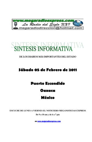 DE LOS DIARIOS MÁS IMPORTANTES DEL ESTADO




       Sábado 05 de Febrero de 2011


                Puerto Escondido
                        Oaxaca
                         México

ESCUCHE DE LUNES A VIERNES EL NOTICIERO MEGANOTICIAS EXPRESS
                    De 9 a 10 am y de 6 a 7 pm


                   en www.megaradioexpress.com
 