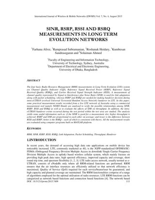 International Journal of Wireless & Mobile Networks (IJWMN) Vol. 7, No. 4, August 2015
DOI : 10.5121/ijwmn.2015.7409 113
SINR, RSRP, RSSI AND RSRQ
MEASUREMENTS IN LONG TERM
EVOLUTION NETWORKS
1
Farhana Afroz, 1
Ramprasad Subramanian, 1
Roshanak Heidary, 1
Kumbesan
Sandrasegaran and 2
Solaiman Ahmed
1
Faculty of Engineering and Information Technology,
University of Technology, Sydney, Australia
2
Department of Electrical and Electronic Engineering,
University of Dhaka, Bangladesh
ABSTRACT
The four basic Radio Resource Management (RRM) measurements in Long Term Evolution (LTE) system
are Channel Quality Indicator (CQI), Reference Signal Received Power (RSRP), Reference Signal
Received Quality (RSRQ), and Carrier Received Signal Strength Indicator (RSSI). A measurement of
channel quality represented by Signal to Interference plus Noise Ratio (SINR) is used for link adaptation
along with packet scheduling, whereas RSRP and RSRQ are needed for making handover decision during
intra-eUTRAN (evolved Universal Terrestrial Random Access Network) handover in LTE. In this paper,
some practical measurement results recorded from a live LTE network of Australia using a commercial
measurement tool namely NEMO Handy are analysed to verify the possible relationships among SINR,
RSRP, RSSI and RSRQ as well as to evaluate the effects of SNR on throughput. In addition, the intra-
eUTRAN handover events occurred during the test period within the test area are studied. The analysis
yields some useful information such as: if the SINR is good for a measurement slot, higher throughput is
achieved; RSRP and SNR are proportional to each other on average; and lesser is the difference between
RSSI and RSRP, better is the RSRQ – each of which is consistent with theory. All the measurement results
are evaluated using computer programs built on MATLAB platform.
KEYWORDS
RRM, SINR, RSRP, RSSI, RSRQ, Link Adaptation, Packet Scheduling, Throughput, Handover
1.INTRODUCTION
In recent years, the demand of accessing high data rate applications on mobile device has
noticeably increased. LTE, commonly marketed as 4G, is the 3GPP-standardized OFDMA/SC-
FDMA (Orthogonal Frequency Division Multiple Access in downlink/ Single Carrier Frequency
Division Multiple Access in uplink) based wireless cellular system, which mainly focuses on
providing high peak data rates, high spectral efficiency, improved capacity and coverage, short
round trip time, and spectrum flexibility [1, 2, 3]. LTE radio access network, usually termed as e-
UTRAN, consists of eNodeBs only where all RRM-related functions are performed. RRM
ensures that the air interface resources are efficiently utilized so that network efficiency is
maximised, Quality of Service (QoS) required for each service/bearer/user be guaranteed, and
high capacity and planned coverage are maintained. The RRM functionalities comprise of a range
of algorithms employed for the optimal utilisation of radio resources. LTE RRM functions can be
categorized as network based functions and connection based functions [4]. The network based
 