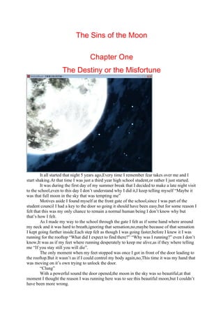 The Sins of the Moon

                                    Chapter One
                    The Destiny or the Misfortune




         It all started that night 5 years ago,Every time I remember fear takes over me and I
start shaking.At that time I was just a third year high school student,or rather I just started.
         It was during the first day of my summer break that I decided to make a late night visit
to the school,even to this day I don’t understand why I did it,I keep telling myself “Maybe it
was that full moon in the sky that was tempting me”
         Motives aside I found myself at the front gate of the school,since I was part of the
student council I had a key to the door so going it should have been easy,but for some reason I
felt that this was my only chance to remain a normal human being I don’t know why but
that’s how I felt.
         As I made my way to the school through the gate I felt as if some hand where around
my neck and it was hard to breath,ignoring that sensation,no,maybe because of that sensation
I kept going further inside.Each step felt as though I was going faster,before I knew it I was
running for the rooftop “What did I expect to find there?” “Why was I running?” even I don’t
know,It was as if my feet where running desperately to keep me alive,as if they where telling
me “If you stay still you will die”.
         The only moment when my feet stopped was once I got in front of the door leading to
the rooftop.But it wasn’t as if I could control my body again,no,This time it was my hand that
was moving on it’s own trying to unlock the door.
         “Clung”
         With a powerful sound the door opened,the moon in the sky was so beautiful,at that
moment I thought the reason I was running here was to see this beautiful moon,but I couldn’t
have been more wrong.
 