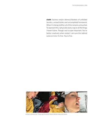 sloth (laziness and/or idleness).Baskets of unfolded
laundry, unread books and uncompleted homework.
When I’m being slothful, all of this remains untouched.
To represent this, I physically took a nap on all the things
I haven’t done. Though, rest is super important. You’re
better creatively when rested. I am sure this tabloid
came on time. It’s fine. You’re fine.
THE SEVEN DEADLY SINS
Looking my absolute best. Trying to get that perfect balance between sleepy and slovenly.
 