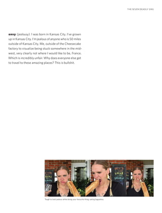 envy (jealousy). I was born in Kansas City. I’ve grown
up in Kansas City. I’m jealous of anyone who is 50 miles
outside of Kansas City. Me, outside of the Cheesecake
factory to visualize being stuck somewhere in the mid-
west, very clearly not where I would like to be, France.
Which is incredibly unfair. Why does everyone else get
to travel to these amazing places? This is bullshit.
THE SEVEN DEADLY SINS
Tough to look jealous while doing your favourite thing, eating baguettes.
 