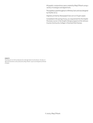 All graphic compositions were created by Meg O’Roark using a
variety of analogue and digital tools.
The typeface used throughout is Whitney Sans and was designed
by Hoefler & Co.
Digitally printed by NewspaperClub.com on 55 gsm paper.
Completed in the spring of 2023, as a requirement for the Graphic
Processes course in the Graphic Design program at the Johnson
County Community College in Overland Park Kansas.
© 20203, Meg O’Roark
CREDITS
Steve Buscemi for Kith by Sebastian Kim. Red light district by Paul Brown. All other im-
ages and illustrations were produced by Meg O’Roark. Layout was designed by Michael
e Kidwell.
 