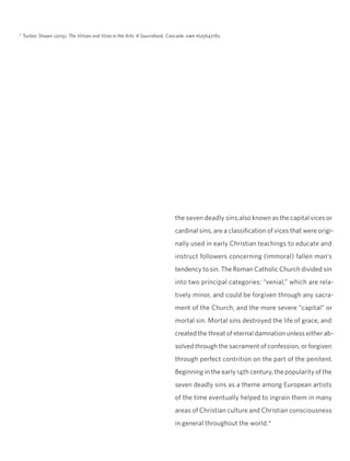 the seven deadly sins,also known as the capital vices or
cardinal sins, are a classification of vices that were origi-
nally used in early Christian teachings to educate and
instruct followers concerning (immoral) fallen man’s
tendency to sin. The Roman Catholic Church divided sin
into two principal categories: “venial,” which are rela-
tively minor, and could be forgiven through any sacra-
ment of the Church, and the more severe “capital” or
mortal sin. Mortal sins destroyed the life of grace, and
created the threat of eternal damnation unless either ab-
solved through the sacrament of confession, or forgiven
through perfect contrition on the part of the penitent.
Beginning in the early 14th century, the popularity of the
seven deadly sins as a theme among European artists
of the time eventually helped to ingrain them in many
areas of Christian culture and Christian consciousness
in general throughout the world.*
* Tucker, Shawn (2015). The Virtues and Vices in the Arts: A Sourcebook. Cascade. isbn 1625647182.
 